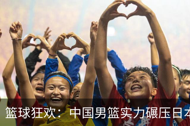 篮球狂欢：中国男篮实力碾压日本，场均得分如同下饺子！